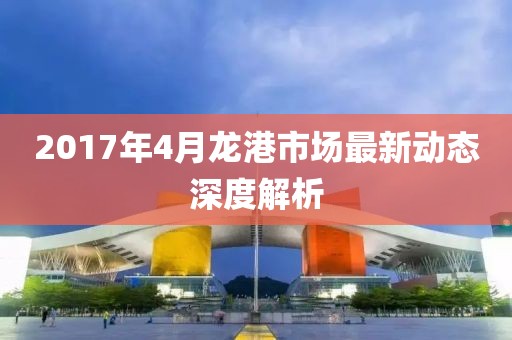 2017年4月龍港市場最新動態深度解析