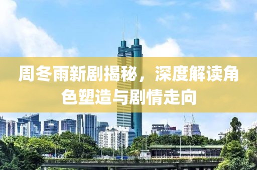 周冬雨新劇揭秘，深度解讀角色塑造與劇情走向