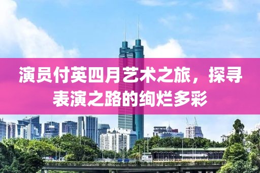 演員付英四月藝術(shù)之旅，探尋表演之路的絢爛多彩