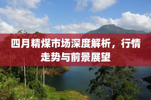 四月精煤市場深度解析，行情走勢與前景展望