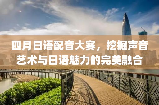 四月日語配音大賽，挖掘聲音藝術與日語魅力的完美融合