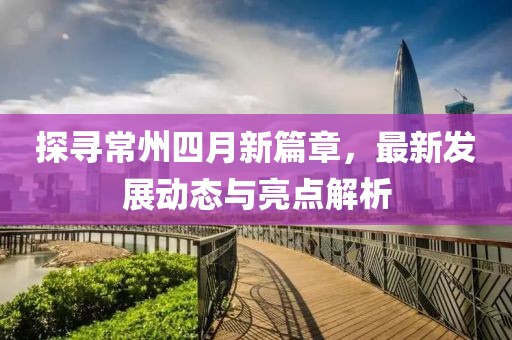 探尋常州四月新篇章，最新發(fā)展動(dòng)態(tài)與亮點(diǎn)解析