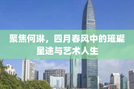 聚焦何琳，四月春風中的璀璨星途與藝術人生