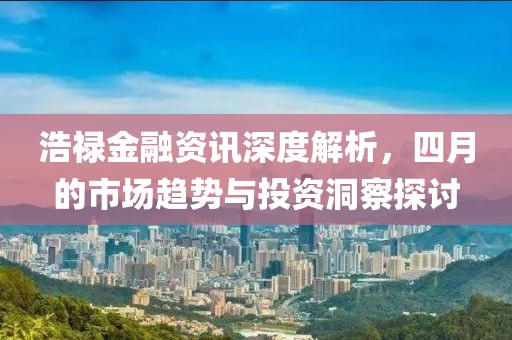 浩祿金融資訊深度解析，四月的市場趨勢與投資洞察探討