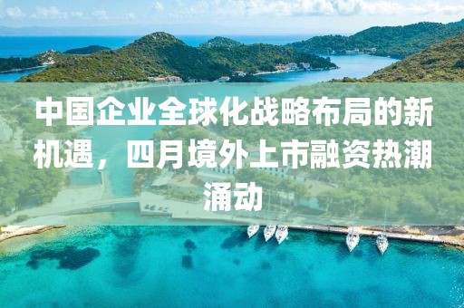 中國企業(yè)全球化戰(zhàn)略布局的新機遇，四月境外上市融資熱潮涌動
