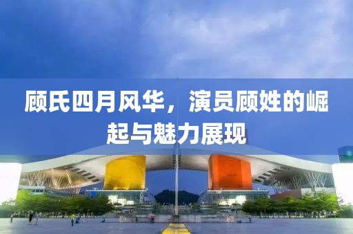 顧氏四月風華，演員顧姓的崛起與魅力展現