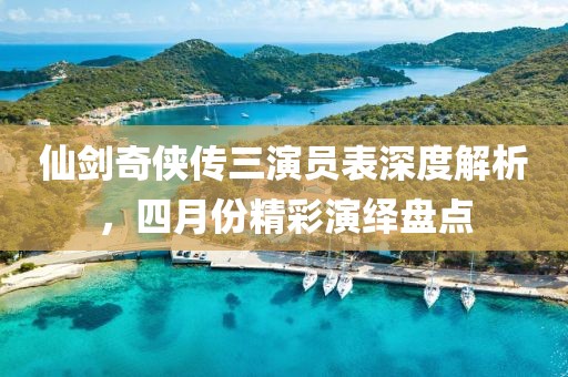 仙劍奇?zhèn)b傳三演員表深度解析，四月份精彩演繹盤點