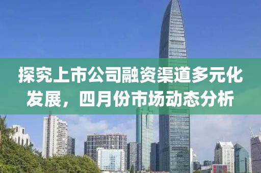 探究上市公司融資渠道多元化發展，四月份市場動態分析