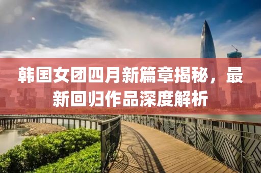 韓國女團四月新篇章揭秘，最新回歸作品深度解析