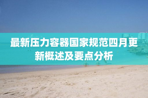 最新壓力容器國家規范四月更新概述及要點分析
