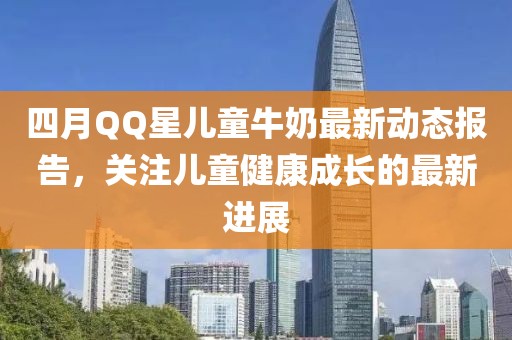 四月QQ星兒童牛奶最新動(dòng)態(tài)報(bào)告，關(guān)注兒童健康成長(zhǎng)的最新進(jìn)展