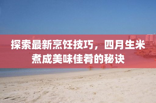 探索最新烹飪技巧，四月生米煮成美味佳肴的秘訣