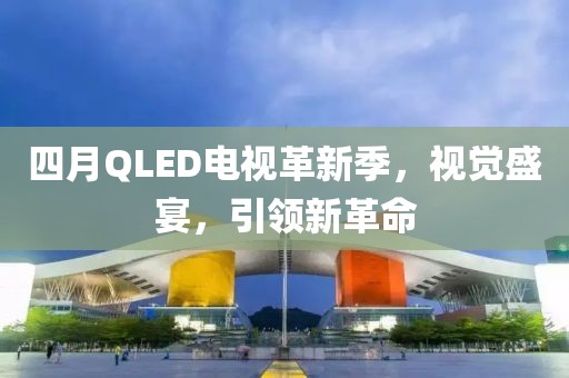 四月QLED電視革新季，視覺盛宴，引領新革命