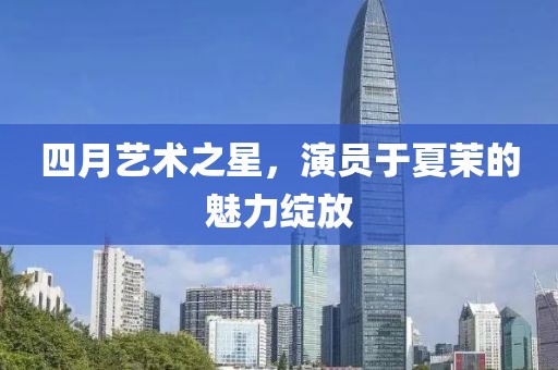 四月藝術之星，演員于夏茉的魅力綻放