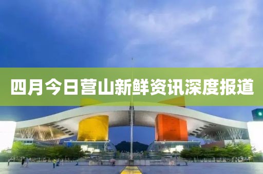 四月今日營山新鮮資訊深度報道