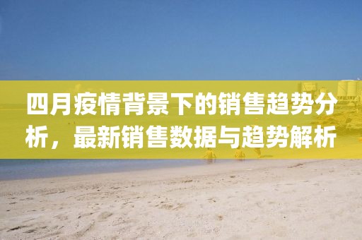四月疫情背景下的銷售趨勢分析，最新銷售數(shù)據(jù)與趨勢解析