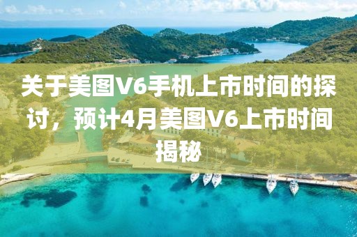 關于美圖V6手機上市時間的探討，預計4月美圖V6上市時間揭秘