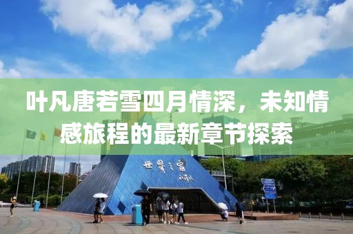葉凡唐若雪四月情深，未知情感旅程的最新章節探索