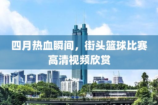 四月熱血瞬間，街頭籃球比賽高清視頻欣賞