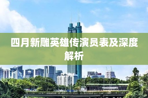 四月新雕英雄傳演員表及深度解析