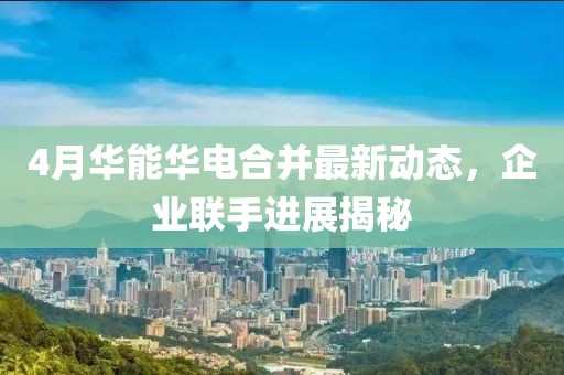 4月華能華電合并最新動態，企業聯手進展揭秘