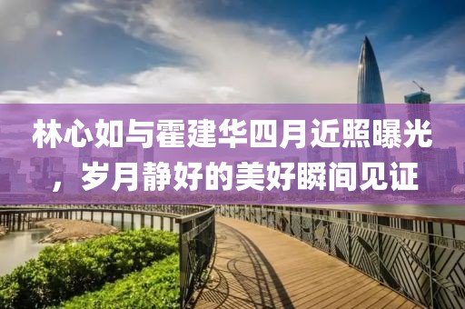 林心如與霍建華四月近照曝光，歲月靜好的美好瞬間見證