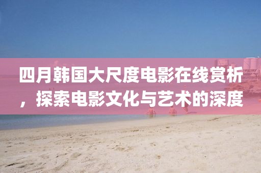四月韓國大尺度電影在線賞析，探索電影文化與藝術的深度