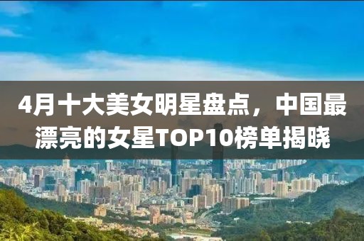 4月十大美女明星盤點，中國最漂亮的女星TOP10榜單揭曉