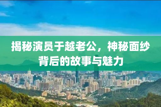 揭秘演員于越老公，神秘面紗背后的故事與魅力