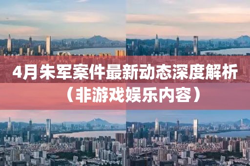 4月朱軍案件最新動態(tài)深度解析（非游戲娛樂內(nèi)容）