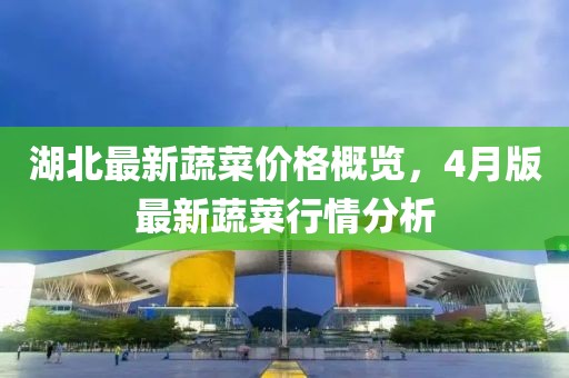 湖北最新蔬菜價格概覽，4月版最新蔬菜行情分析