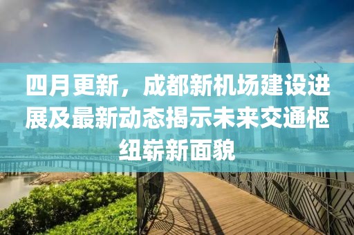四月更新，成都新機(jī)場(chǎng)建設(shè)進(jìn)展及最新動(dòng)態(tài)揭示未來(lái)交通樞紐嶄新面貌