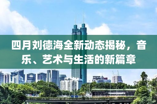 四月劉德海全新動態揭秘，音樂、藝術與生活的新篇章