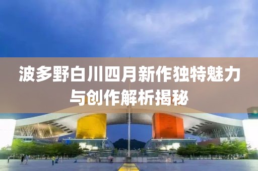 波多野白川四月新作獨特魅力與創作解析揭秘