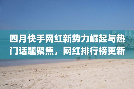 四月快手網紅新勢力崛起與熱門話題聚焦，網紅排行榜更新
