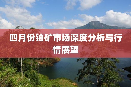四月份鈾礦市場(chǎng)深度分析與行情展望