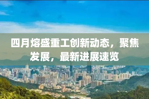 四月熔盛重工創(chuàng)新動(dòng)態(tài)，聚焦發(fā)展，最新進(jìn)展速覽