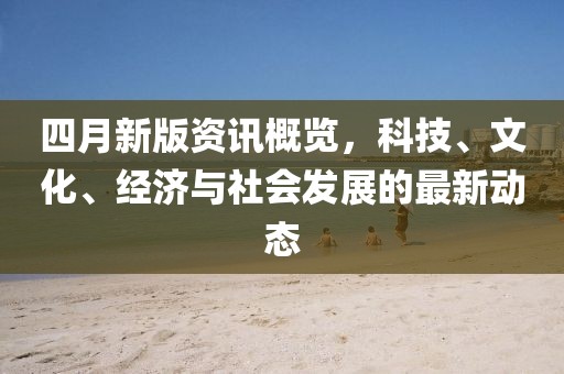 四月新版資訊概覽，科技、文化、經(jīng)濟(jì)與社會(huì)發(fā)展的最新動(dòng)態(tài)