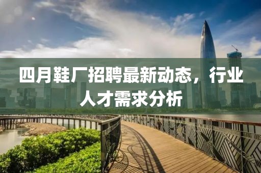 四月鞋廠招聘最新動態，行業人才需求分析