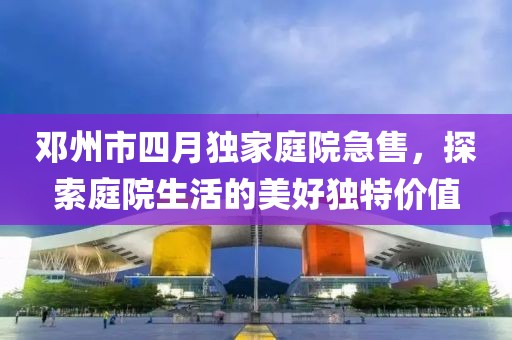 鄧州市四月獨(dú)家庭院急售，探索庭院生活的美好獨(dú)特價(jià)值