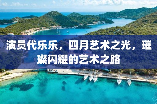 演員代樂樂，四月藝術之光，璀璨閃耀的藝術之路