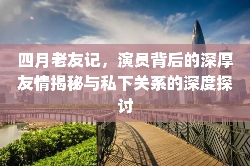四月老友記，演員背后的深厚友情揭秘與私下關系的深度探討