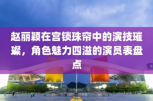 趙麗穎在宮鎖珠簾中的演技璀璨，角色魅力四溢的演員表盤點