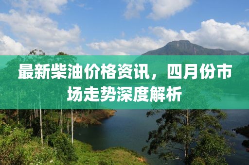 最新柴油價(jià)格資訊，四月份市場(chǎng)走勢(shì)深度解析