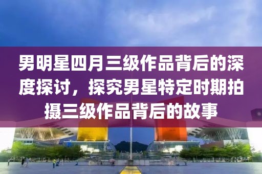 男明星四月三級(jí)作品背后的深度探討，探究男星特定時(shí)期拍攝三級(jí)作品背后的故事