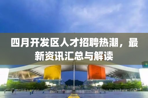四月開發區人才招聘熱潮，最新資訊匯總與解讀