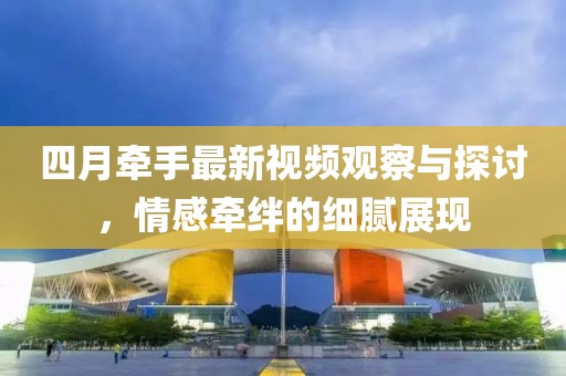 四月牽手最新視頻觀察與探討，情感牽絆的細膩展現