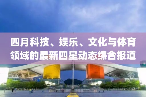 四月科技、娛樂、文化與體育領域的最新四星動態綜合報道