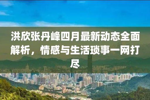 洪欣張丹峰四月最新動態全面解析，情感與生活瑣事一網打盡
