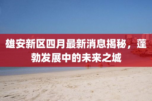 雄安新區四月最新消息揭秘，蓬勃發展中的未來之城